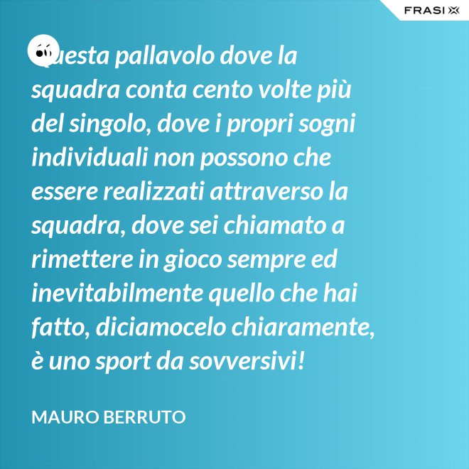 Questa pallavolo dove la squadra conta cento volte più del singolo, dove i propri sogni individuali non possono che essere realizzati attraverso la squadra, dove sei chiamato a rimettere in gioco sempre ed inevitabilmente quello che hai fatto, diciamocelo chiaramente, è uno sport da sovversivi! - Mauro Berruto