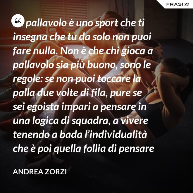 La pallavolo è uno sport che ti insegna che tu da solo non puoi fare nulla. Non è che chi gioca a pallavolo sia più buono, sono le regole: se non puoi toccare la palla due volte di fila, pure se sei egoista impari a pensare in una logica di squadra, a vivere tenendo a bada l’individualità che è poi quella follia di pensare che basti a te stesso. - Andrea Zorzi