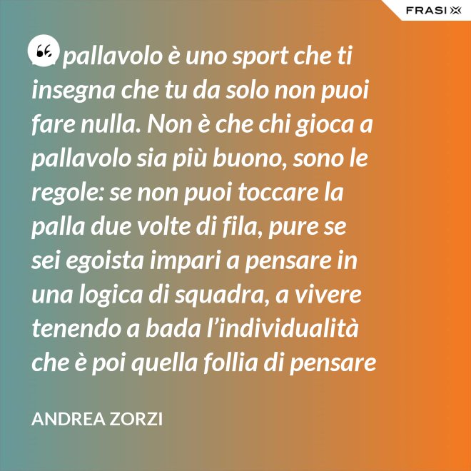 La pallavolo è uno sport che ti insegna che tu da solo non puoi fare nulla. Non è che chi gioca a pallavolo sia più buono, sono le regole: se non puoi toccare la palla due volte di fila, pure se sei egoista impari a pensare in una logica di squadra, a vivere tenendo a bada l’individualità che è poi quella follia di pensare che basti a te stesso. - Andrea Zorzi