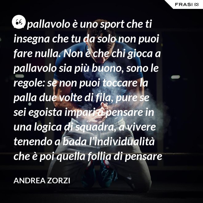La pallavolo è uno sport che ti insegna che tu da solo non puoi fare nulla. Non è che chi gioca a pallavolo sia più buono, sono le regole: se non puoi toccare la palla due volte di fila, pure se sei egoista impari a pensare in una logica di squadra, a vivere tenendo a bada l’individualità che è poi quella follia di pensare che basti a te stesso. - Andrea Zorzi