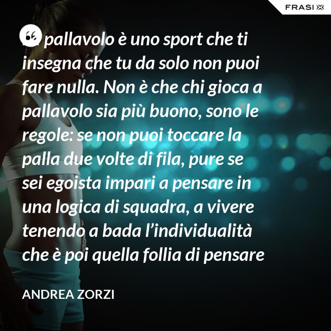 La pallavolo è uno sport che ti insegna che tu da solo non puoi fare nulla. Non è che chi gioca a pallavolo sia più buono, sono le regole: se non puoi toccare la palla due volte di fila, pure se sei egoista impari a pensare in una logica di squadra, a vivere tenendo a bada l’individualità che è poi quella follia di pensare che basti a te stesso. - Andrea Zorzi