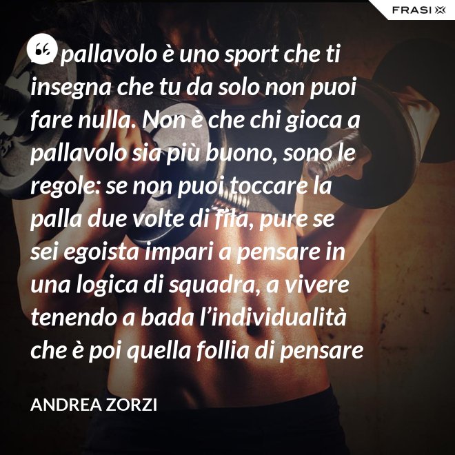 La pallavolo è uno sport che ti insegna che tu da solo non puoi fare nulla. Non è che chi gioca a pallavolo sia più buono, sono le regole: se non puoi toccare la palla due volte di fila, pure se sei egoista impari a pensare in una logica di squadra, a vivere tenendo a bada l’individualità che è poi quella follia di pensare che basti a te stesso. - Andrea Zorzi
