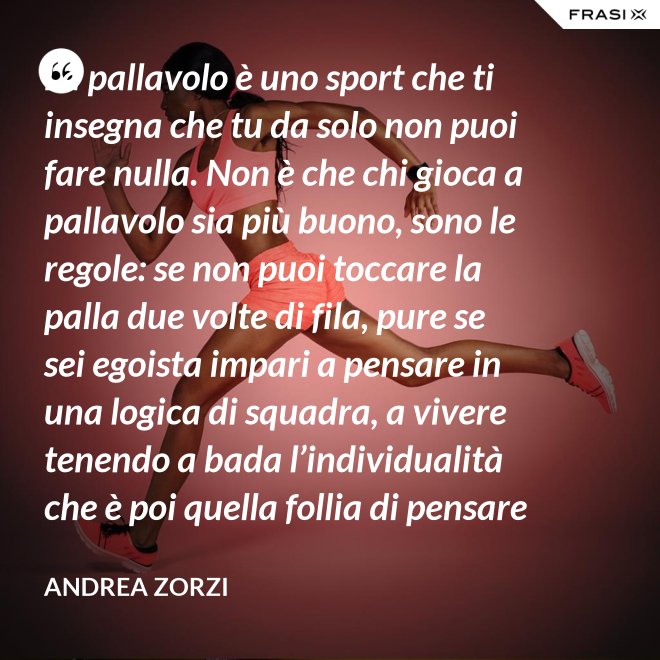 La pallavolo è uno sport che ti insegna che tu da solo non puoi fare nulla. Non è che chi gioca a pallavolo sia più buono, sono le regole: se non puoi toccare la palla due volte di fila, pure se sei egoista impari a pensare in una logica di squadra, a vivere tenendo a bada l’individualità che è poi quella follia di pensare che basti a te stesso. - Andrea Zorzi