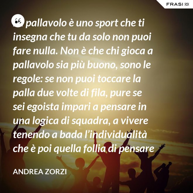 La pallavolo è uno sport che ti insegna che tu da solo non puoi fare nulla. Non è che chi gioca a pallavolo sia più buono, sono le regole: se non puoi toccare la palla due volte di fila, pure se sei egoista impari a pensare in una logica di squadra, a vivere tenendo a bada l’individualità che è poi quella follia di pensare che basti a te stesso. - Andrea Zorzi