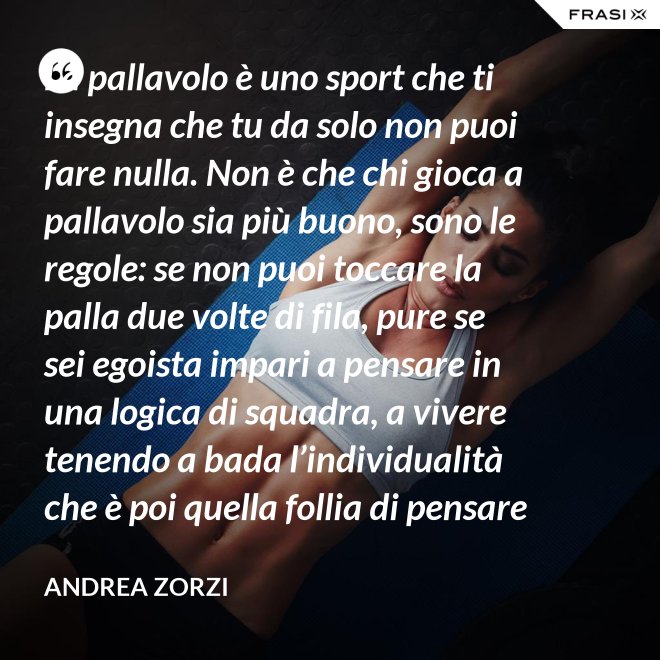 La pallavolo è uno sport che ti insegna che tu da solo non puoi fare nulla. Non è che chi gioca a pallavolo sia più buono, sono le regole: se non puoi toccare la palla due volte di fila, pure se sei egoista impari a pensare in una logica di squadra, a vivere tenendo a bada l’individualità che è poi quella follia di pensare che basti a te stesso. - Andrea Zorzi
