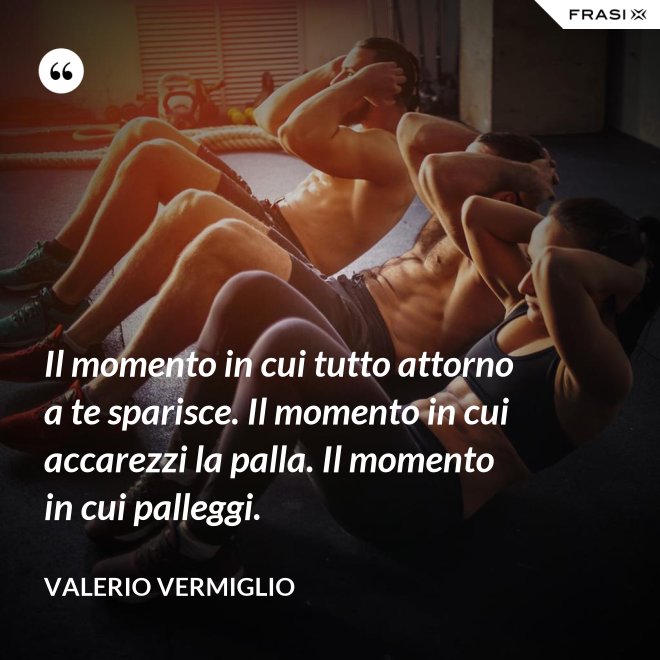 Il momento in cui tutto attorno a te sparisce. Il momento in cui accarezzi la palla. Il momento in cui palleggi. - Valerio Vermiglio