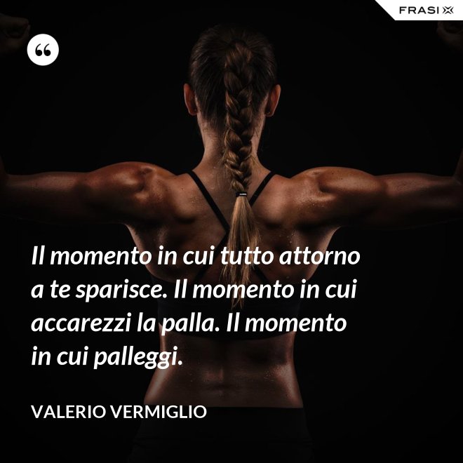Il momento in cui tutto attorno a te sparisce. Il momento in cui accarezzi la palla. Il momento in cui palleggi. - Valerio Vermiglio
