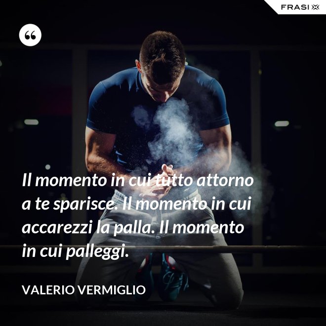Il momento in cui tutto attorno a te sparisce. Il momento in cui accarezzi la palla. Il momento in cui palleggi. - Valerio Vermiglio