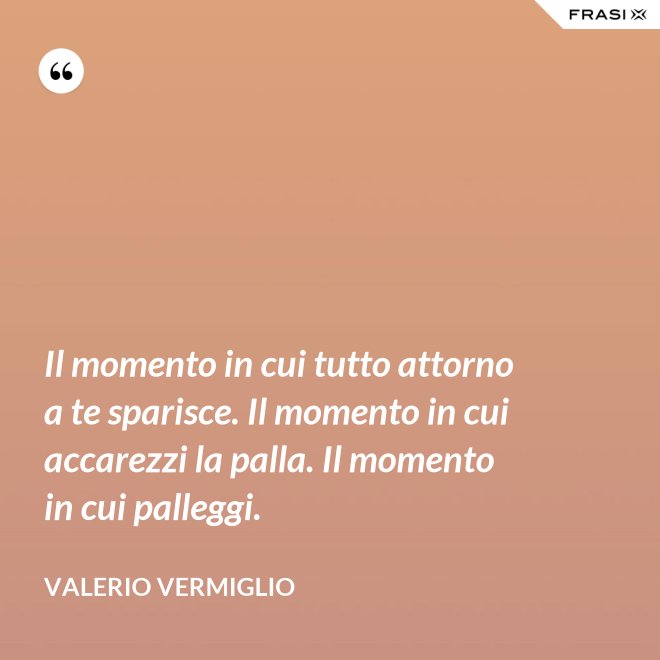 Il momento in cui tutto attorno a te sparisce. Il momento in cui accarezzi la palla. Il momento in cui palleggi. - Valerio Vermiglio