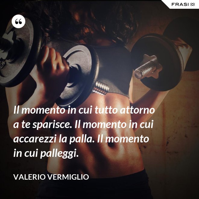 Il momento in cui tutto attorno a te sparisce. Il momento in cui accarezzi la palla. Il momento in cui palleggi. - Valerio Vermiglio