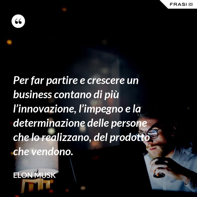 Per far partire e crescere un business contano di più l’innovazione, l’impegno e la determinazione delle persone che lo realizzano, del prodotto che vendono. - Elon Musk