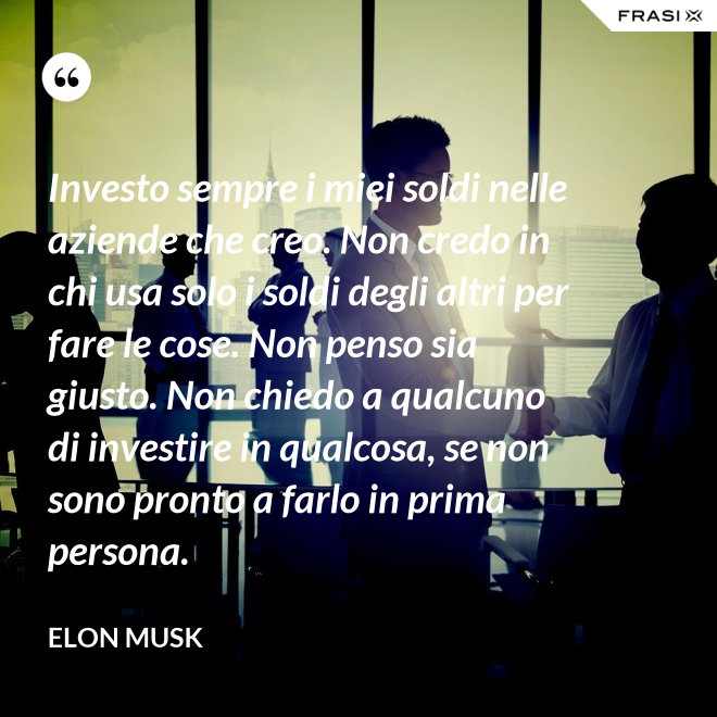 Investo sempre i miei soldi nelle aziende che creo. Non credo in chi usa solo i soldi degli altri per fare le cose. Non penso sia giusto. Non chiedo a qualcuno di investire in qualcosa, se non sono pronto a farlo in prima persona. - Elon Musk
