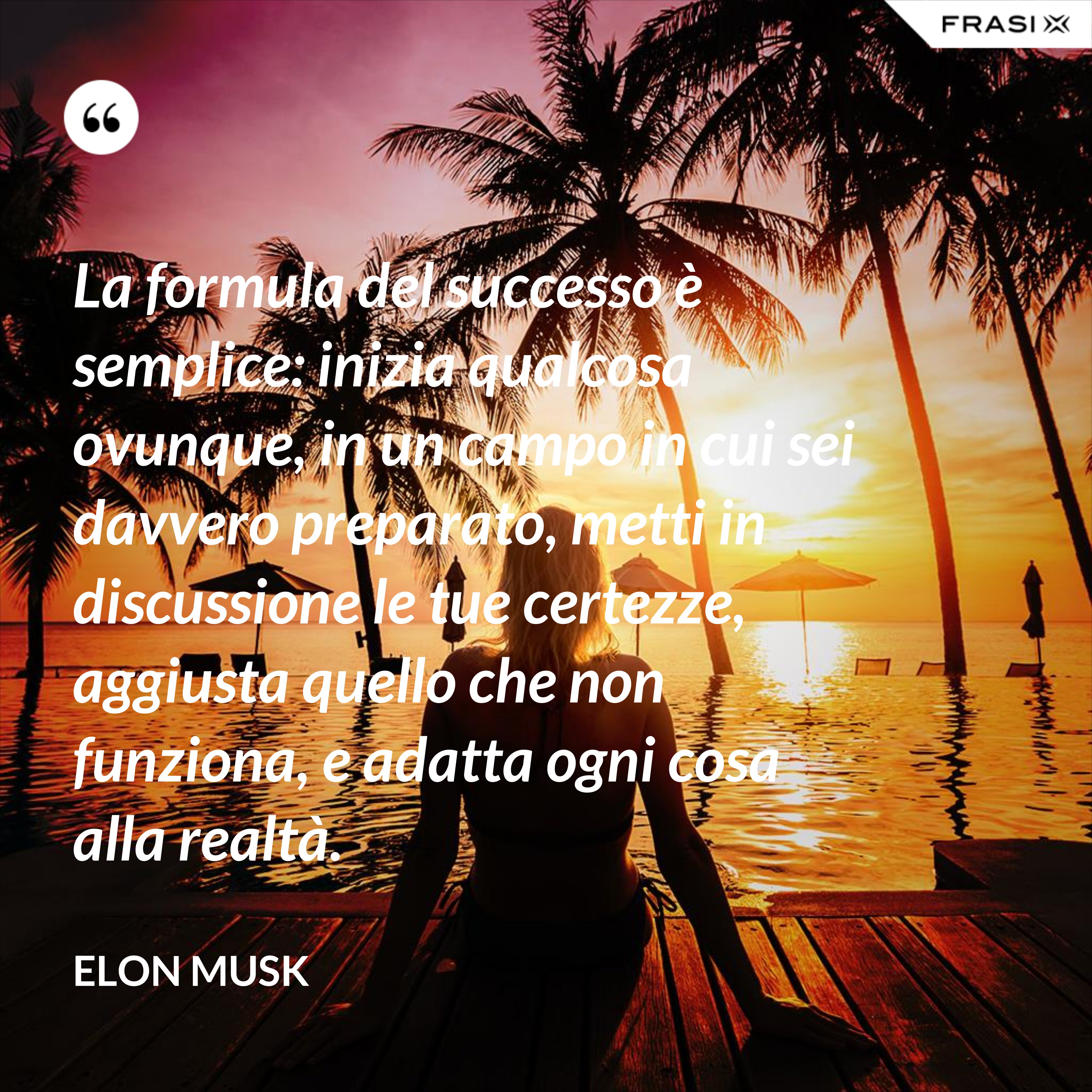 La formula del successo è semplice: inizia qualcosa ovunque, in un campo in cui sei davvero preparato, metti in discussione le tue certezze, aggiusta quello che non funziona, e adatta ogni cosa alla realtà. - Elon Musk