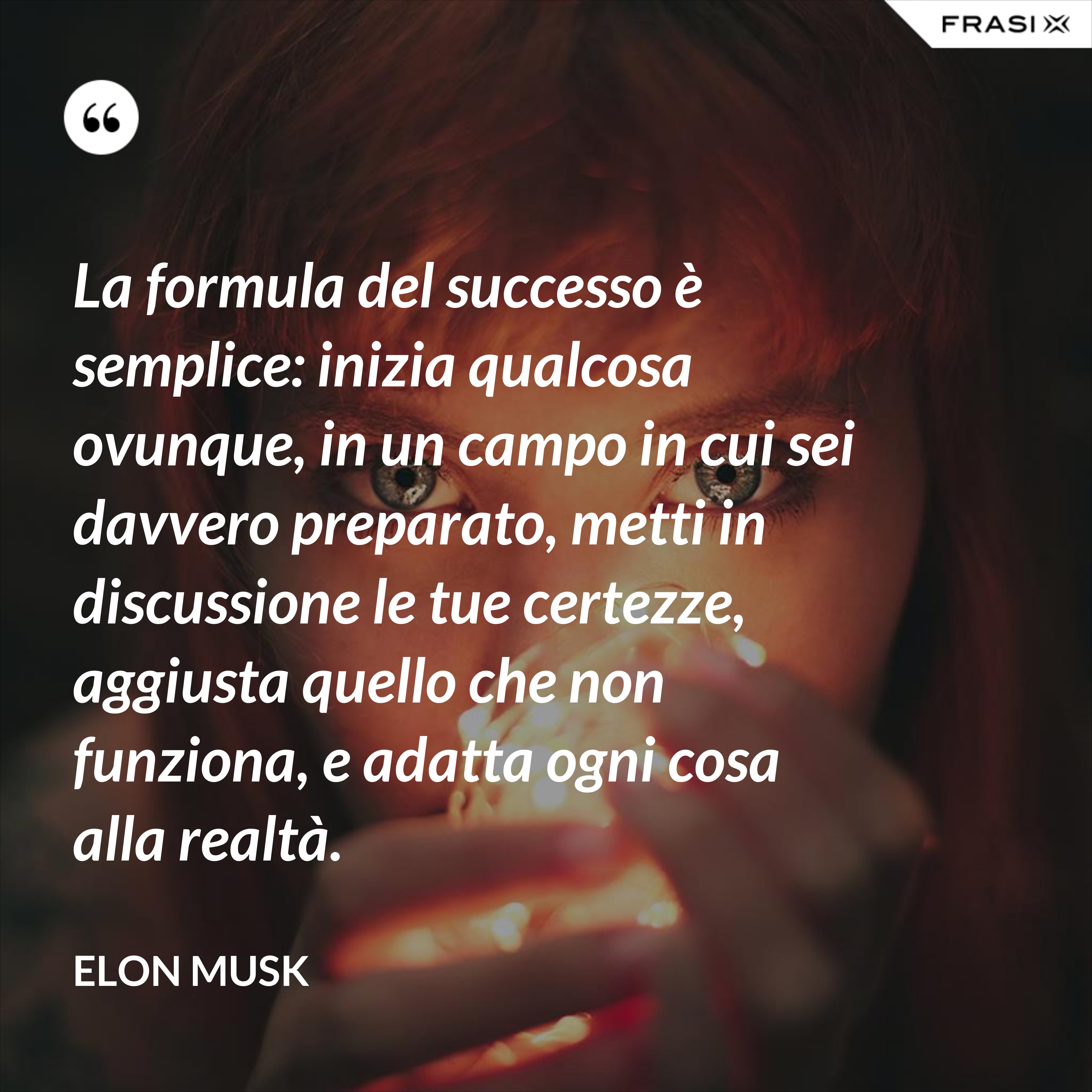 La formula del successo è semplice: inizia qualcosa ovunque, in un campo in cui sei davvero preparato, metti in discussione le tue certezze, aggiusta quello che non funziona, e adatta ogni cosa alla realtà. - Elon Musk