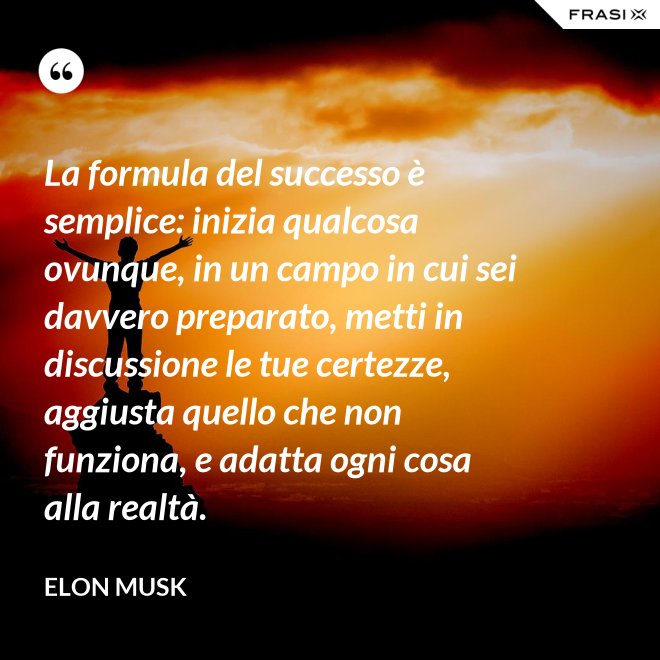 La formula del successo è semplice: inizia qualcosa ovunque, in un campo in cui sei davvero preparato, metti in discussione le tue certezze, aggiusta quello che non funziona, e adatta ogni cosa alla realtà. - Elon Musk