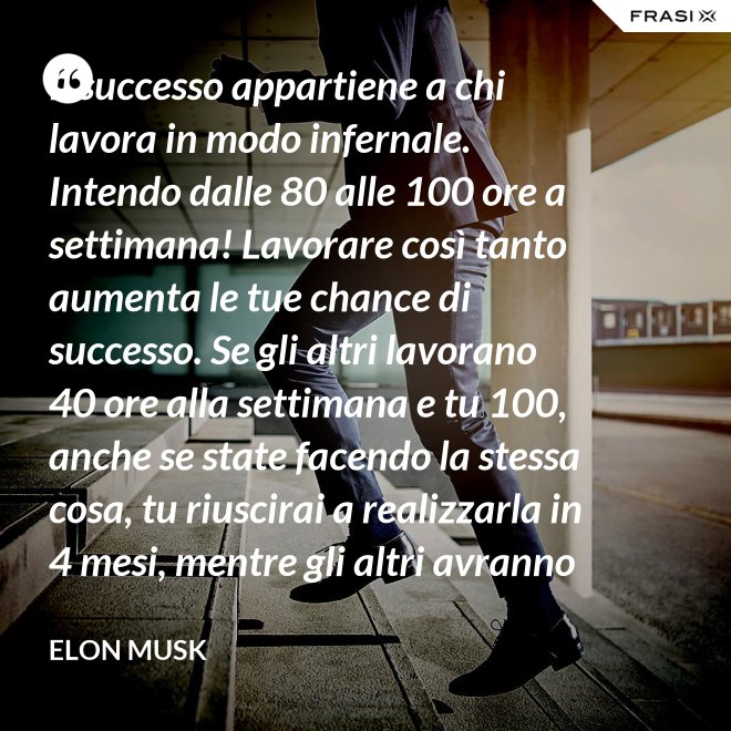 Il successo appartiene a chi lavora in modo infernale. Intendo dalle 80 alle 100 ore a settimana! Lavorare così tanto aumenta le tue chance di successo. Se gli altri lavorano 40 ore alla settimana e tu 100, anche se state facendo la stessa cosa, tu riuscirai a realizzarla in 4 mesi, mentre gli altri avranno bisogno di un anno. - Elon Musk