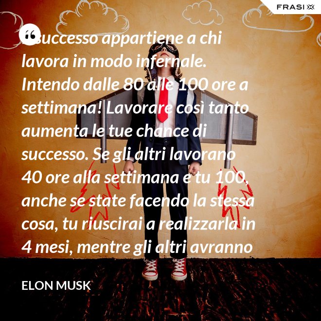 Il successo appartiene a chi lavora in modo infernale. Intendo dalle 80 alle 100 ore a settimana! Lavorare così tanto aumenta le tue chance di successo. Se gli altri lavorano 40 ore alla settimana e tu 100, anche se state facendo la stessa cosa, tu riuscirai a realizzarla in 4 mesi, mentre gli altri avranno bisogno di un anno. - Elon Musk
