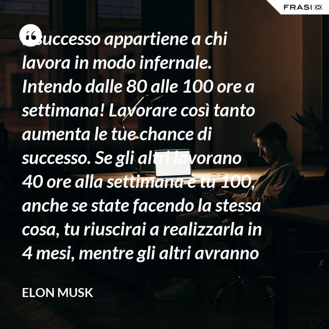 Il successo appartiene a chi lavora in modo infernale. Intendo dalle 80 alle 100 ore a settimana! Lavorare così tanto aumenta le tue chance di successo. Se gli altri lavorano 40 ore alla settimana e tu 100, anche se state facendo la stessa cosa, tu riuscirai a realizzarla in 4 mesi, mentre gli altri avranno bisogno di un anno. - Elon Musk