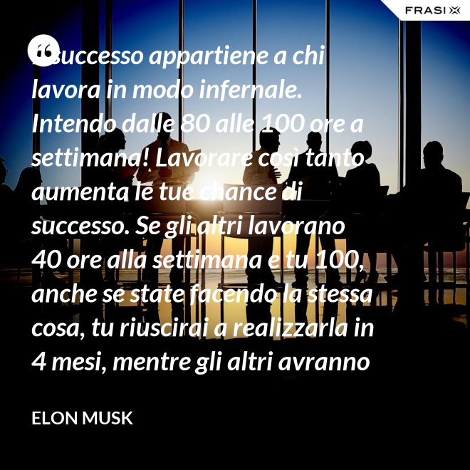 Il successo appartiene a chi lavora in modo infernale. Intendo dalle 80 alle 100 ore a settimana! Lavorare così tanto aumenta le tue chance di successo. Se gli altri lavorano 40 ore alla settimana e tu 100, anche se state facendo la stessa cosa, tu riuscirai a realizzarla in 4 mesi, mentre gli altri avranno bisogno di un anno. - Elon Musk