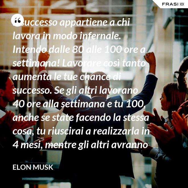 Il successo appartiene a chi lavora in modo infernale. Intendo dalle 80 alle 100 ore a settimana! Lavorare così tanto aumenta le tue chance di successo. Se gli altri lavorano 40 ore alla settimana e tu 100, anche se state facendo la stessa cosa, tu riuscirai a realizzarla in 4 mesi, mentre gli altri avranno bisogno di un anno. - Elon Musk
