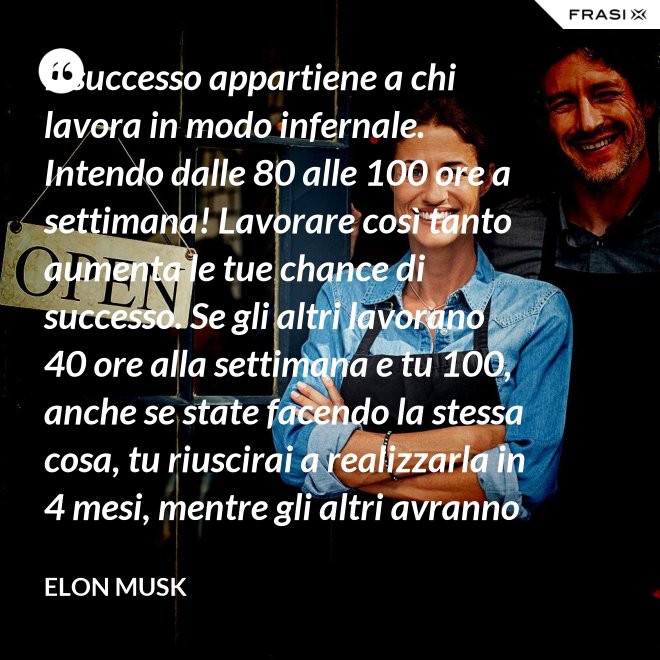 Il successo appartiene a chi lavora in modo infernale. Intendo dalle 80 alle 100 ore a settimana! Lavorare così tanto aumenta le tue chance di successo. Se gli altri lavorano 40 ore alla settimana e tu 100, anche se state facendo la stessa cosa, tu riuscirai a realizzarla in 4 mesi, mentre gli altri avranno bisogno di un anno. - Elon Musk