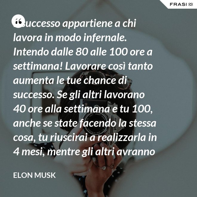 Il successo appartiene a chi lavora in modo infernale. Intendo dalle 80 alle 100 ore a settimana! Lavorare così tanto aumenta le tue chance di successo. Se gli altri lavorano 40 ore alla settimana e tu 100, anche se state facendo la stessa cosa, tu riuscirai a realizzarla in 4 mesi, mentre gli altri avranno bisogno di un anno. - Elon Musk
