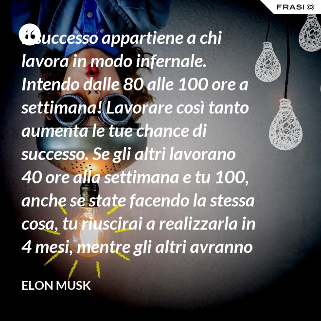 Il successo appartiene a chi lavora in modo infernale. Intendo dalle 80 alle 100 ore a settimana! Lavorare così tanto aumenta le tue chance di successo. Se gli altri lavorano 40 ore alla settimana e tu 100, anche se state facendo la stessa cosa, tu riuscirai a realizzarla in 4 mesi, mentre gli altri avranno bisogno di un anno. - Elon Musk