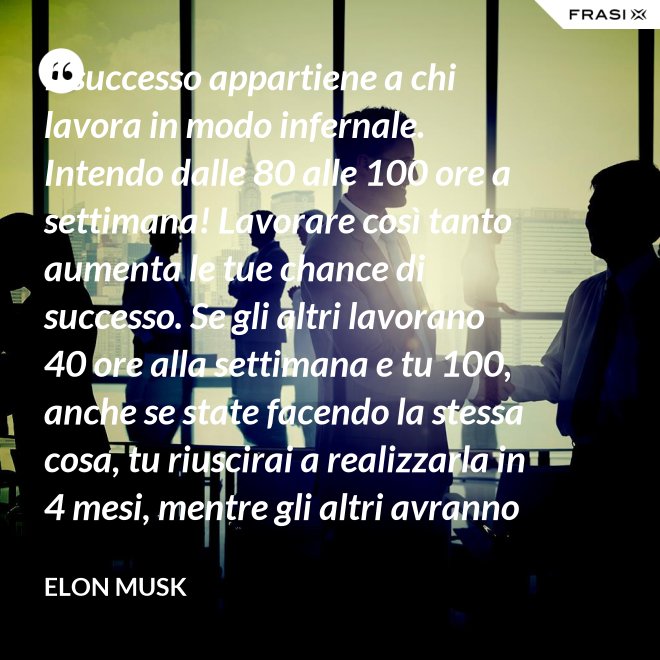 Il successo appartiene a chi lavora in modo infernale. Intendo dalle 80 alle 100 ore a settimana! Lavorare così tanto aumenta le tue chance di successo. Se gli altri lavorano 40 ore alla settimana e tu 100, anche se state facendo la stessa cosa, tu riuscirai a realizzarla in 4 mesi, mentre gli altri avranno bisogno di un anno. - Elon Musk