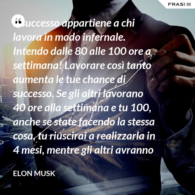 Il successo appartiene a chi lavora in modo infernale. Intendo dalle 80 alle 100 ore a settimana! Lavorare così tanto aumenta le tue chance di successo. Se gli altri lavorano 40 ore alla settimana e tu 100, anche se state facendo la stessa cosa, tu riuscirai a realizzarla in 4 mesi, mentre gli altri avranno bisogno di un anno. - Elon Musk