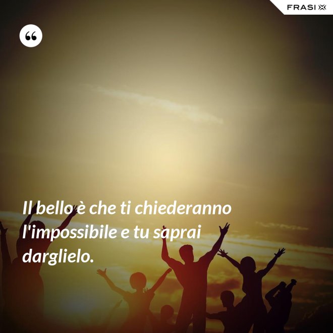 Il bello è che ti chiederanno l'impossibile e tu saprai darglielo. - Anonimo