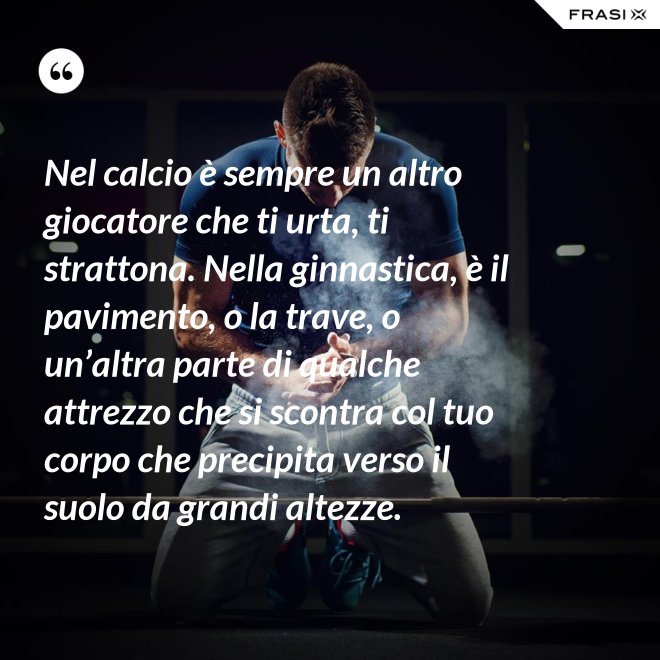 Nel calcio è sempre un altro giocatore che ti urta, ti strattona. Nella ginnastica, è il pavimento, o la trave, o un’altra parte di qualche attrezzo che si scontra col tuo corpo che precipita verso il suolo da grandi altezze. - Anonimo