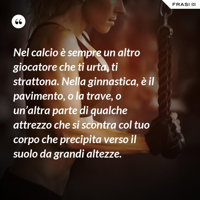 Nel calcio è sempre un altro giocatore che ti urta, ti strattona. Nella ginnastica, è il pavimento, o la trave, o un’altra parte di qualche attrezzo che si scontra col tuo corpo che precipita verso il suolo da grandi altezze. - Anonimo