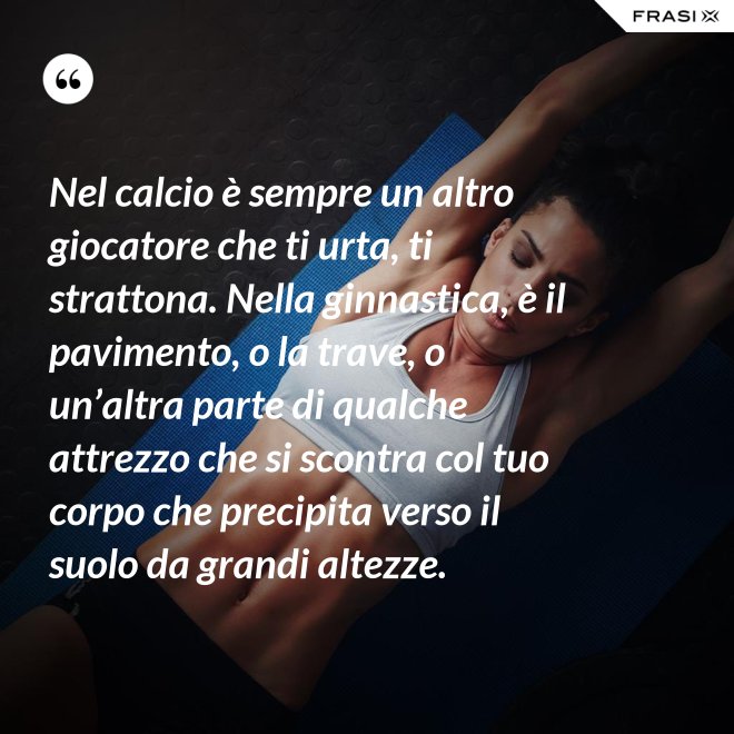 Nel calcio è sempre un altro giocatore che ti urta, ti strattona. Nella ginnastica, è il pavimento, o la trave, o un’altra parte di qualche attrezzo che si scontra col tuo corpo che precipita verso il suolo da grandi altezze. - Anonimo
