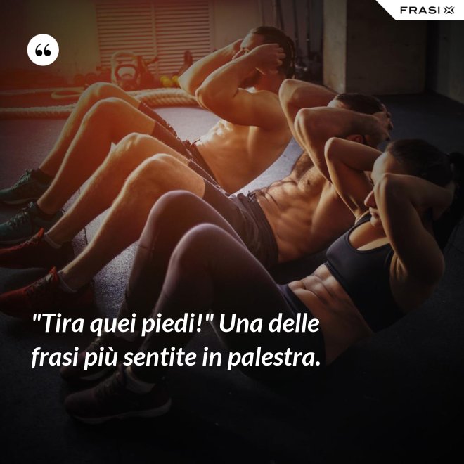 "Tira quei piedi!" Una delle frasi più sentite in palestra. - Anonimo