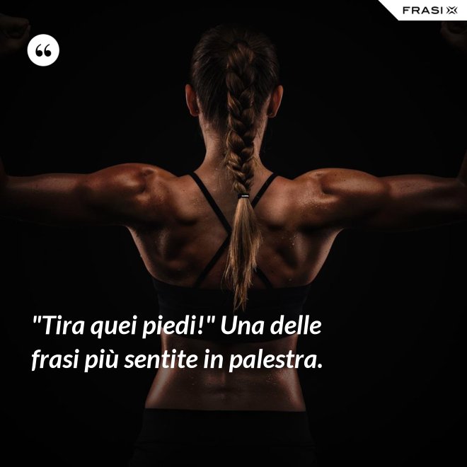 "Tira quei piedi!" Una delle frasi più sentite in palestra. - Anonimo