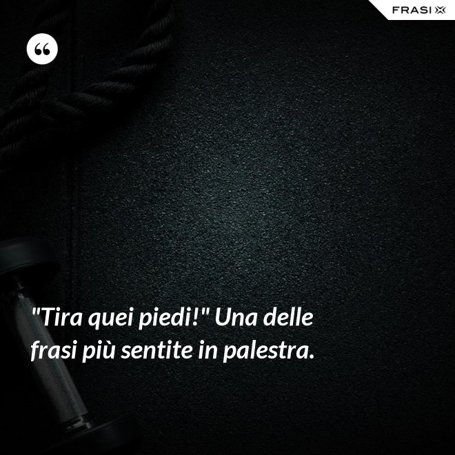 "Tira quei piedi!" Una delle frasi più sentite in palestra. - Anonimo