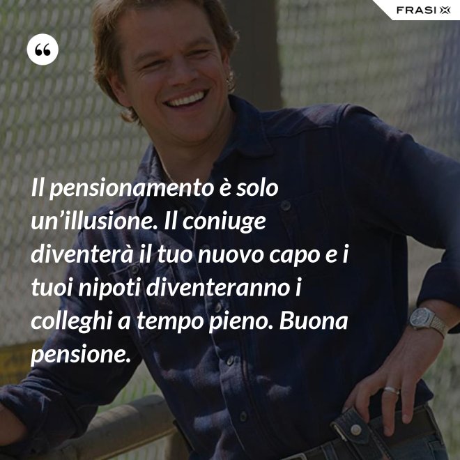 Il pensionamento è solo un’illusione. Il coniuge diventerà il tuo nuovo capo e i tuoi nipoti diventeranno i colleghi a tempo pieno. Buona pensione. - Anonimo