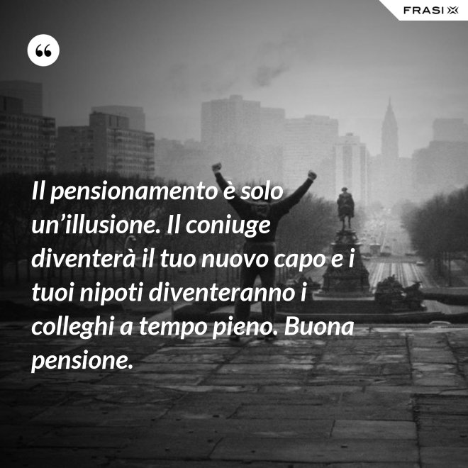 Il pensionamento è solo un’illusione. Il coniuge diventerà il tuo nuovo capo e i tuoi nipoti diventeranno i colleghi a tempo pieno. Buona pensione. - Anonimo