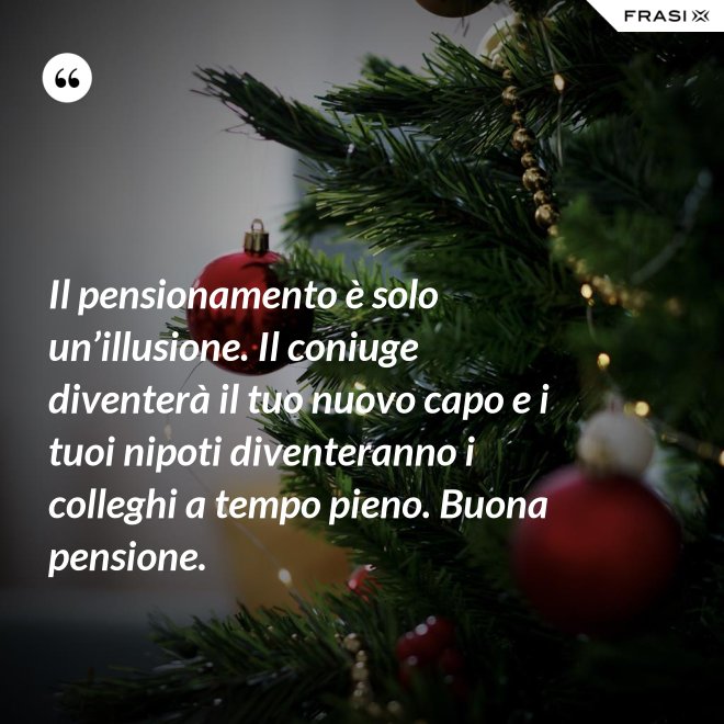 Il pensionamento è solo un’illusione. Il coniuge diventerà il tuo nuovo capo e i tuoi nipoti diventeranno i colleghi a tempo pieno. Buona pensione. - Anonimo