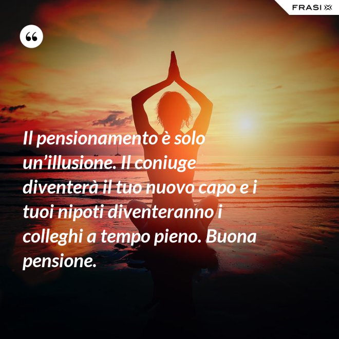 Il pensionamento è solo un’illusione. Il coniuge diventerà il tuo nuovo capo e i tuoi nipoti diventeranno i colleghi a tempo pieno. Buona pensione. - Anonimo