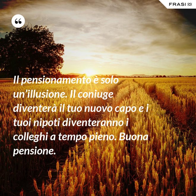 Il pensionamento è solo un’illusione. Il coniuge diventerà il tuo nuovo capo e i tuoi nipoti diventeranno i colleghi a tempo pieno. Buona pensione. - Anonimo