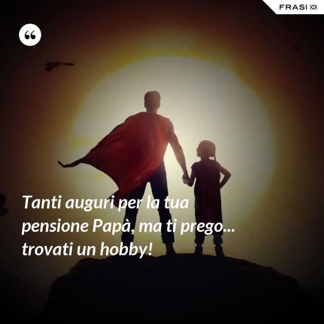 Tanti auguri per la tua pensione Papà, ma ti prego... trovati un hobby! - Anonimo