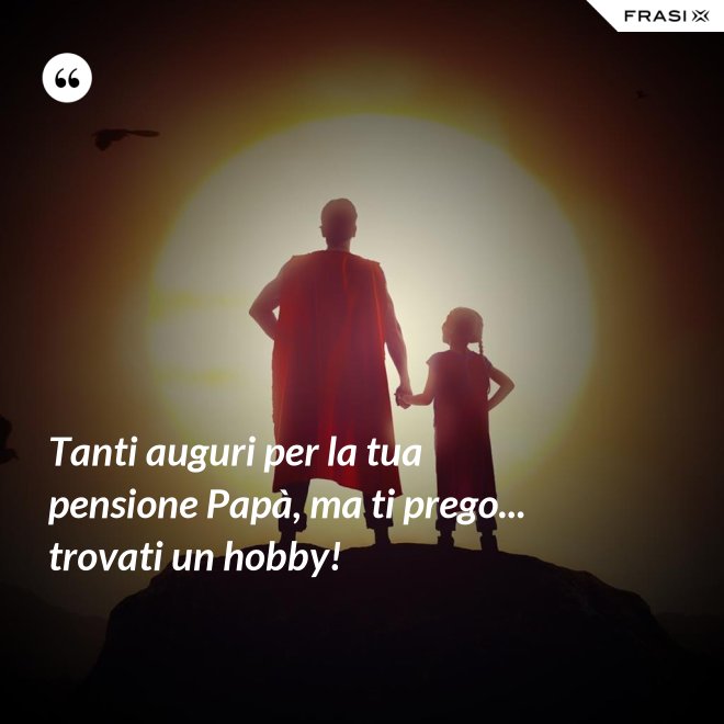Tanti auguri per la tua pensione Papà, ma ti prego... trovati un hobby! - Anonimo