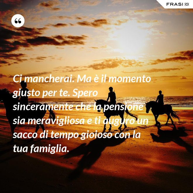 Ci mancherai. Ma è il momento giusto per te. Spero sinceramente che la pensione sia meravigliosa e ti auguro un sacco di tempo gioioso con la tua famiglia. - Anonimo