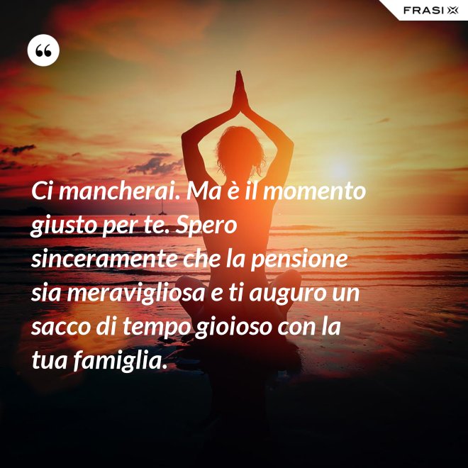 Ci mancherai. Ma è il momento giusto per te. Spero sinceramente che la pensione sia meravigliosa e ti auguro un sacco di tempo gioioso con la tua famiglia. - Anonimo