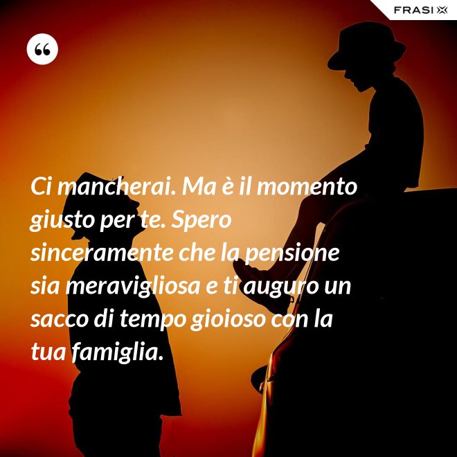 Ci mancherai. Ma è il momento giusto per te. Spero sinceramente che la pensione sia meravigliosa e ti auguro un sacco di tempo gioioso con la tua famiglia. - Anonimo