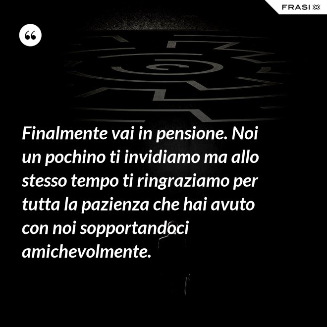Finalmente vai in pensione. Noi un pochino ti invidiamo ma allo stesso tempo ti ringraziamo per tutta la pazienza che hai avuto con noi sopportandoci amichevolmente. - Anonimo