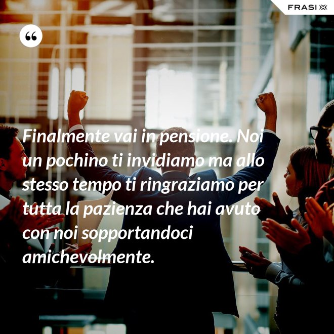 Finalmente vai in pensione. Noi un pochino ti invidiamo ma allo stesso tempo ti ringraziamo per tutta la pazienza che hai avuto con noi sopportandoci amichevolmente. - Anonimo