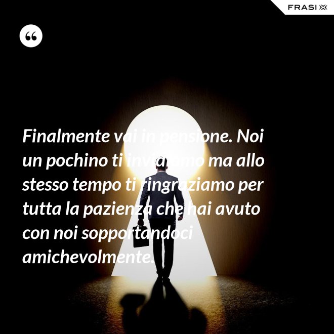 Finalmente vai in pensione. Noi un pochino ti invidiamo ma allo stesso tempo ti ringraziamo per tutta la pazienza che hai avuto con noi sopportandoci amichevolmente. - Anonimo