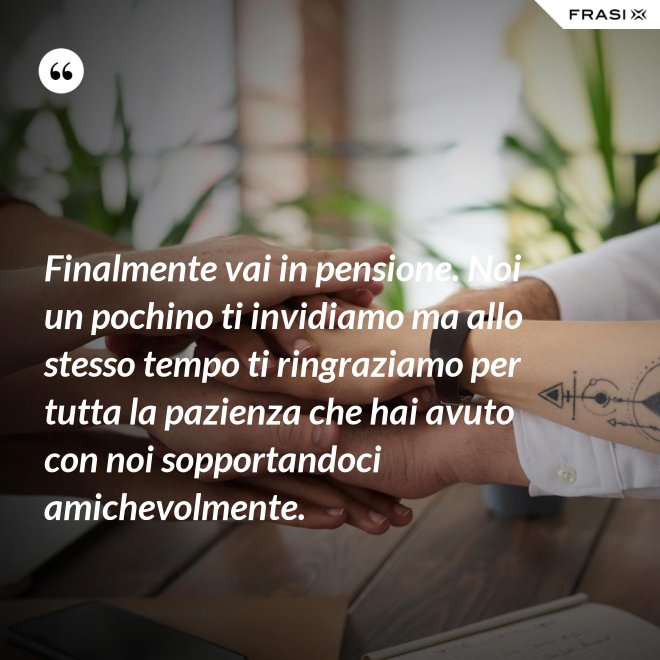 Finalmente vai in pensione. Noi un pochino ti invidiamo ma allo stesso tempo ti ringraziamo per tutta la pazienza che hai avuto con noi sopportandoci amichevolmente. - Anonimo